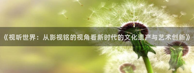 金牌影视下载安装：《视听世界：从影视铭的视角看新时代的文化遗产与艺术创新》